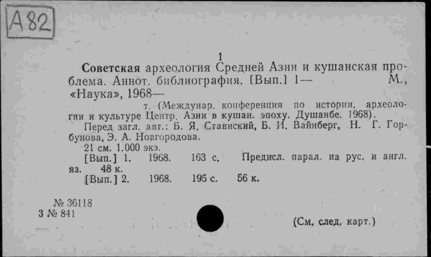 ﻿1
Советская археология Средней Азии и кушанская проблема. Аннот. библиография. [Вып.] 1—	М.,
«Наука», 1968—
т. (Междунар. конференция по истории, археологии и культуре Центр. Азии в -кушан, эпоху. Душанбе. 1968).
Перед загл. авт.: Б. Я. Ставиский, Б. И. Вайнберг, Н. Г. Горбунова, Э. А. Новгородова.
21 см. 1.000 экз.
[Вып.] 1.	1968.	163 с. Предисл. парал. на рус. и англ,
яз. 48 к.
[Вып.] 2.	1968.	195 с. 56 к.
№36118
3 №841
(См, след, карт.)